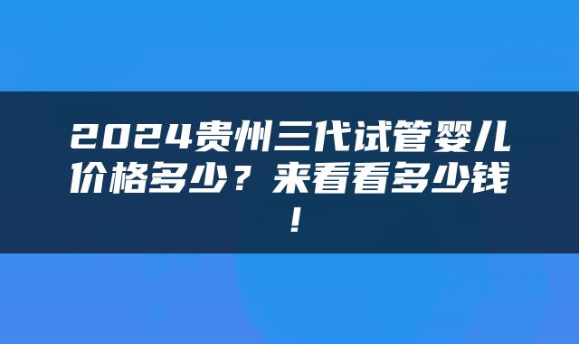 2024贵州三代试管婴儿价格多少？来看看多少钱！