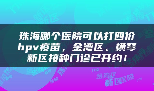 珠海哪个医院可以打四价hpv疫苗，金湾区、横琴新区接种门诊已开约！
