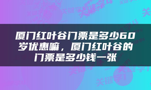 厦门红叶谷门票是多少60岁优惠嘛,厦门红叶谷的门票是多少钱一张