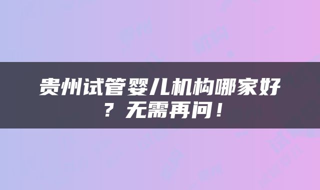 贵州试管婴儿机构哪家好？无需再问！