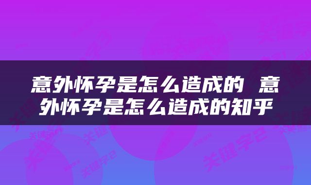 意外怀孕是怎么造成的 意外怀孕是怎么造成的知乎