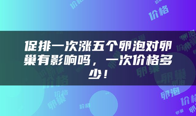 促排一次涨五个卵泡对卵巢有影响吗，一次价格多少！