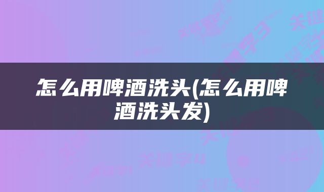 怎么用啤酒洗头(怎么用啤酒洗头发)