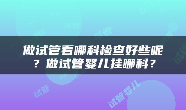 做试管看哪科检查好些呢？做试管婴儿挂哪科？