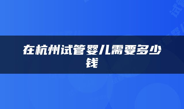在杭州试管婴儿需要多少钱