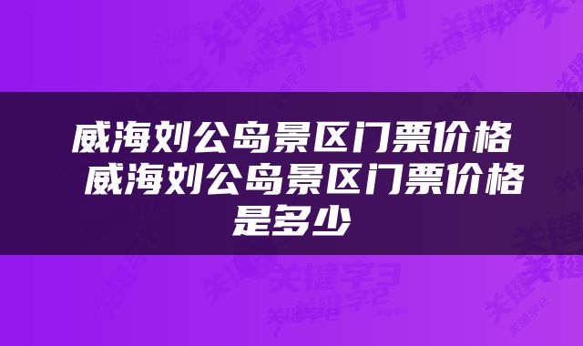 威海刘公岛景区门票价格 威海刘公岛景区门票价格是多少