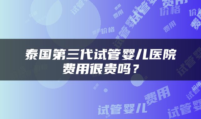泰国第三代试管婴儿医院费用很贵吗？