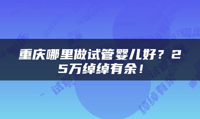 重庆哪里做试管婴儿好？25万绰绰有余！