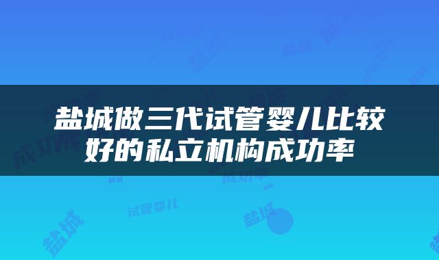 盐城做三代试管婴儿比较好的私立机构成功率