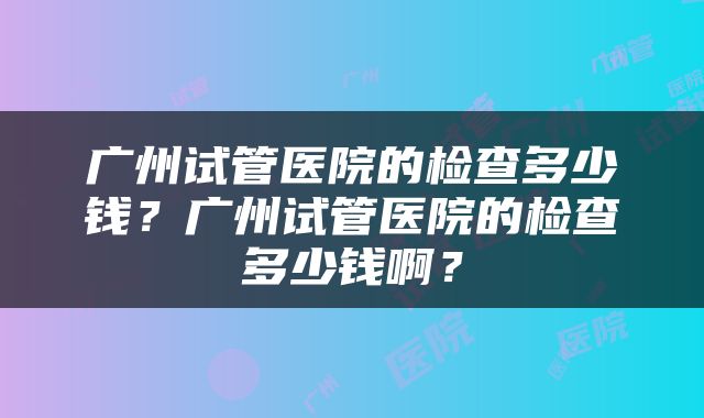 广州试管医院的检查多少钱？广州试管医院的检查多少钱啊？