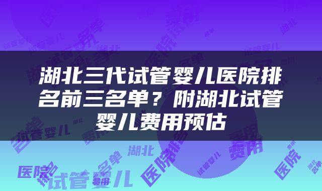 湖北三代试管婴儿医院排名前三名单？附湖北试管婴儿费用预估