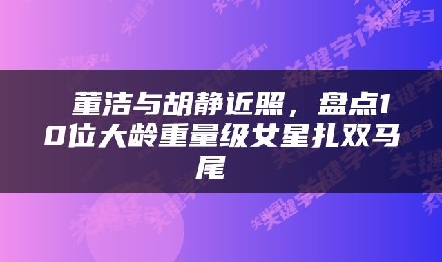  董洁与胡静近照，盘点10位大龄重量级女星扎双马尾 
