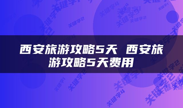 西安旅游攻略5天 西安旅游攻略5天费用