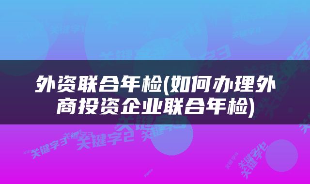 外资联合年检(如何办理外商投资企业联合年检)
