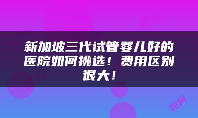 新加坡三代试管婴儿好的医院如何挑选！费用区别很大！
