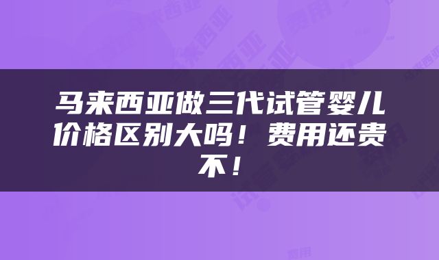 马来西亚做三代试管婴儿价格区别大吗！费用还贵不！