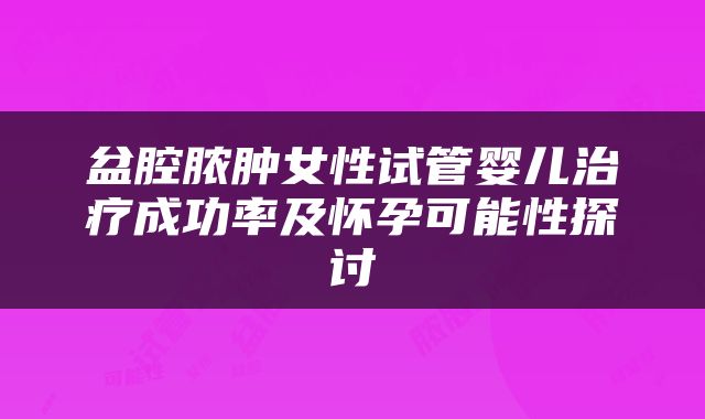 盆腔脓肿女性试管婴儿治疗成功率及怀孕可能性探讨