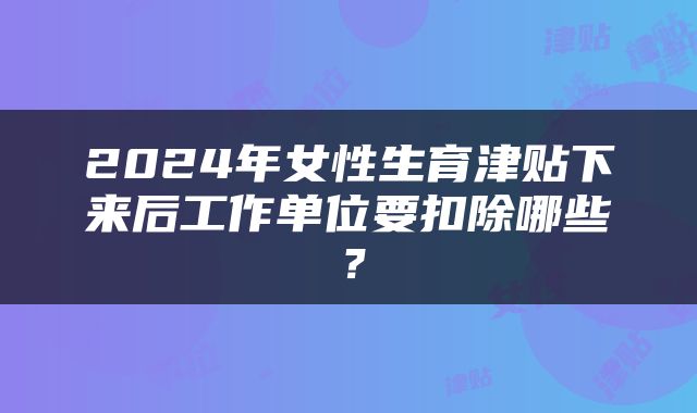 2024年女性生育津贴下来后工作单位要扣除哪些？
