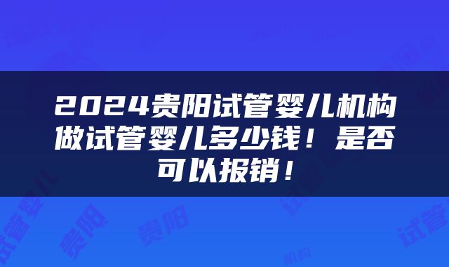 2024贵阳试管婴儿机构做试管婴儿多少钱！是否可以报销！
