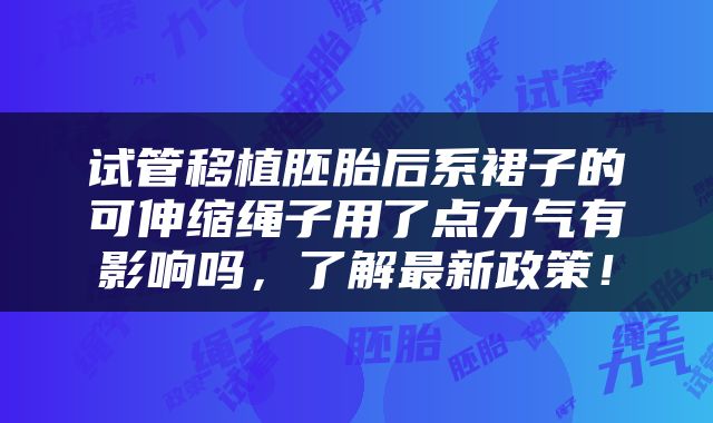 试管移植胚胎后系裙子的可伸缩绳子用了点力气有影响吗，了解最新政策！