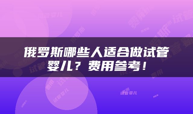 俄罗斯哪些人适合做试管婴儿？费用参考！