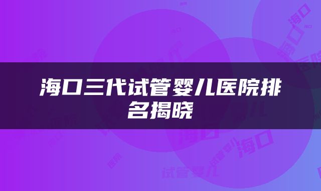 海口三代试管婴儿医院排名揭晓