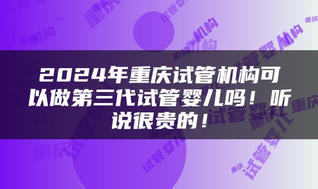 2024年重庆试管机构可以做第三代试管婴儿吗！听说很贵的！