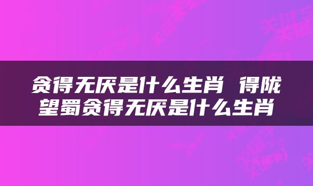 贪得无厌是什么生肖 得陇望蜀贪得无厌是什么生肖