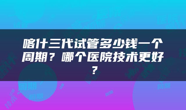 喀什三代试管多少钱一个周期？哪个医院技术更好？