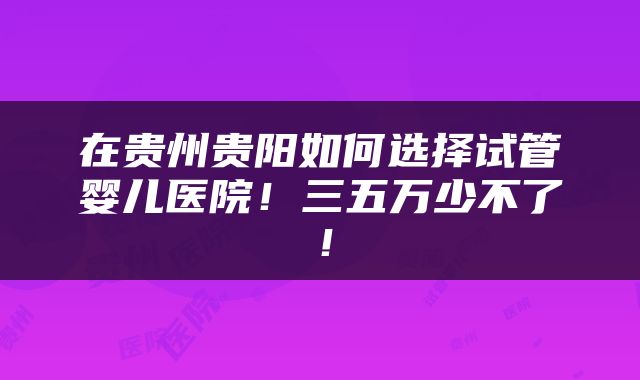 在贵州贵阳如何选择试管婴儿医院！三五万少不了！
