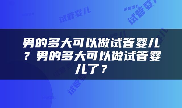 男的多大可以做试管婴儿？男的多大可以做试管婴儿了？