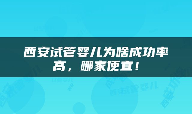 西安试管婴儿为啥成功率高，哪家便宜！