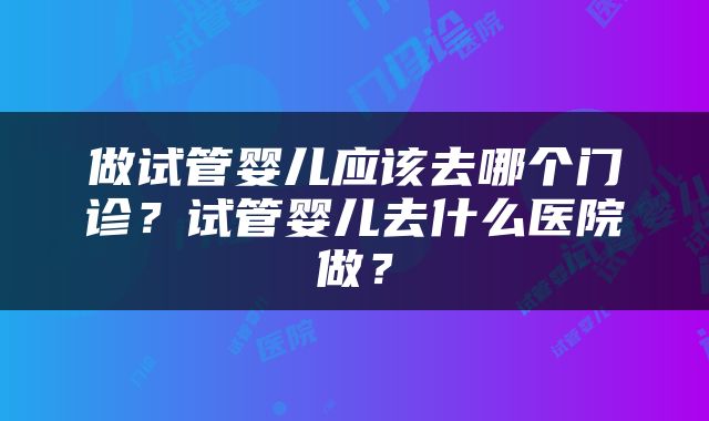 做试管婴儿应该去哪个门诊？试管婴儿去什么医院做？
