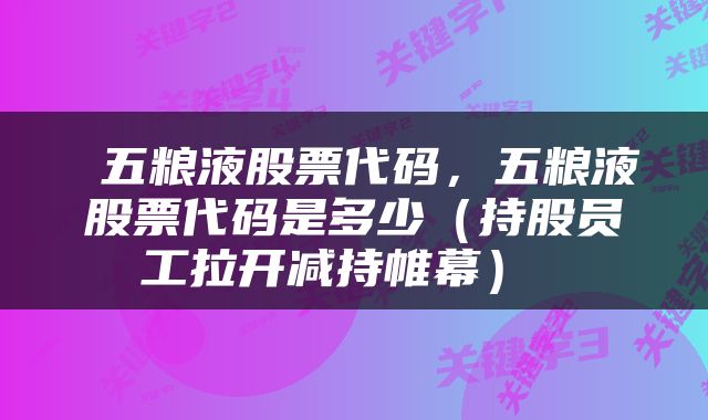  五粮液股票代码，五粮液股票代码是多少（持股员工拉开减持帷幕） 