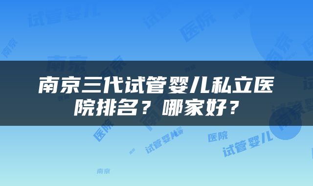 南京三代试管婴儿私立医院排名？哪家好？