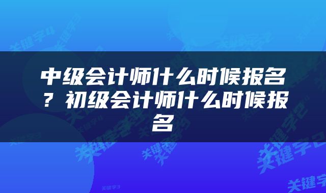中级会计师什么时候报名？初级会计师什么时候报名