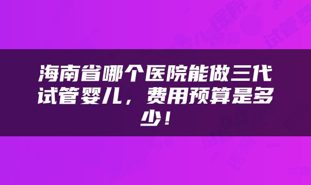 海南省哪个医院能做三代试管婴儿，费用预算是多少！