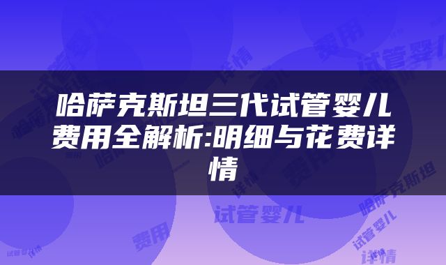 哈萨克斯坦三代试管婴儿费用全解析:明细与花费详情