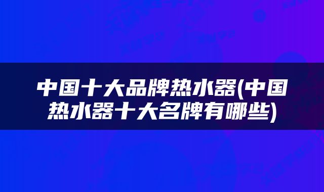 中国十大品牌热水器(中国热水器十大名牌有哪些)