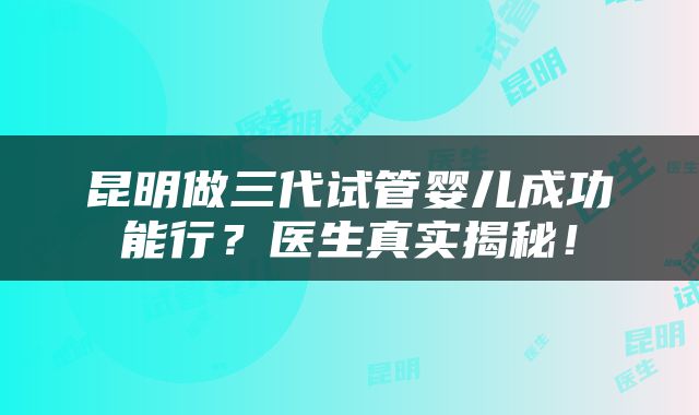 昆明做三代试管婴儿成功能行？医生真实揭秘！