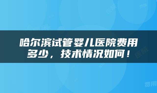 哈尔滨试管婴儿医院费用多少，技术情况如何！