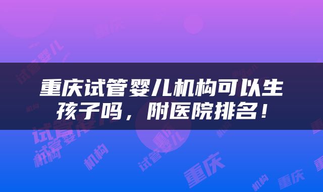 重庆试管婴儿机构可以生孩子吗，附医院排名！
