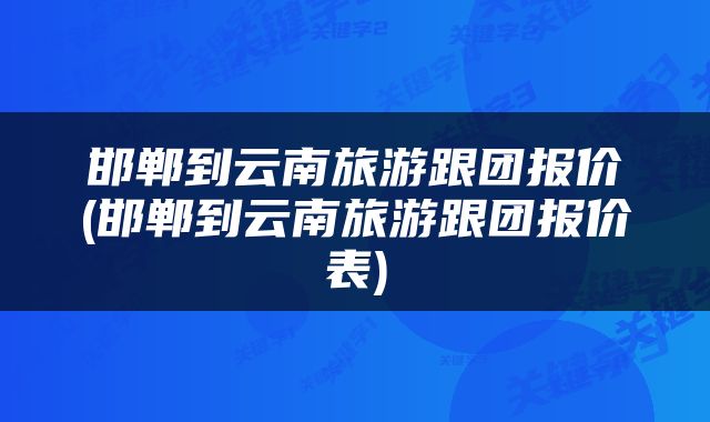 邯郸到云南旅游跟团报价(邯郸到云南旅游跟团报价表)