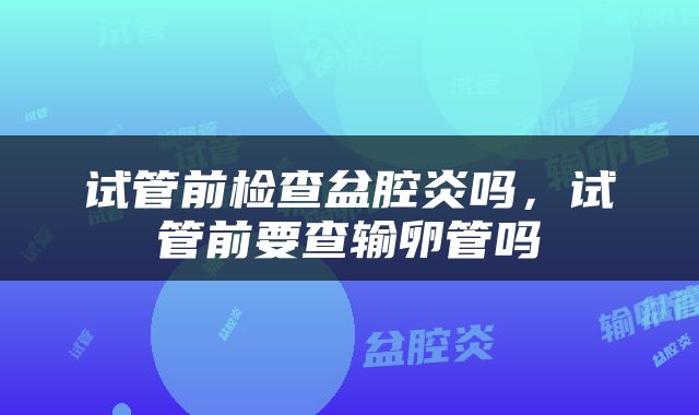试管前检查盆腔炎吗，试管前要查输卵管吗