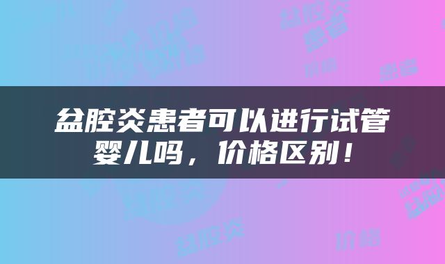 盆腔炎患者可以进行试管婴儿吗，价格区别！