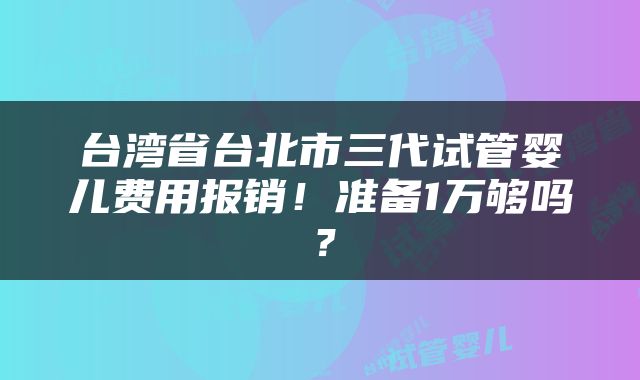 台湾省台北市三代试管婴儿费用报销！准备1万够吗？