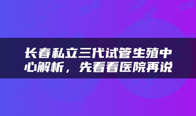 长春私立三代试管生殖中心解析，先看看医院再说
