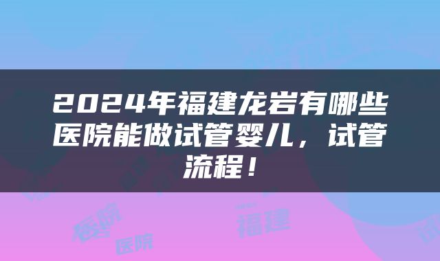 2024年福建龙岩有哪些医院能做试管婴儿，试管流程！