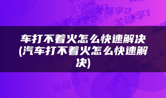 车打不着火怎么快速解决(汽车打不着火怎么快速解决)