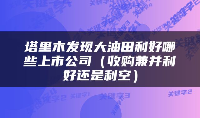 塔里木发现大油田利好哪些上市公司（收购兼并利好还是利空）